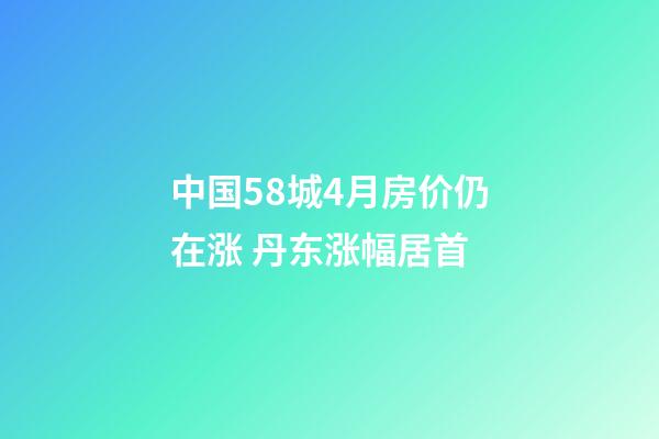 中国58城4月房价仍在涨 丹东涨幅居首